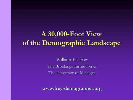 William H. Frey The Brookings Institution & The University of Michigan www.frey-demographer.org A 30,000-Foot View of the Demographic Landscape.