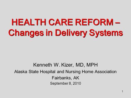 1 HEALTH CARE REFORM – Changes in Delivery Systems Kenneth W. Kizer, MD, MPH Alaska State Hospital and Nursing Home Association Fairbanks, AK September.