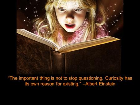 “The important thing is not to stop questioning. Curiosity has its own reason for existing.” –Albert Einstein.