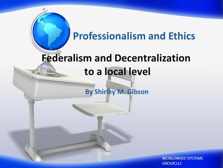 Professionalism and Ethics By Shirley M. Gibson WORLDWIDE SYSTEMS GROUP,LLC Federalism and Decentralization to a local level.