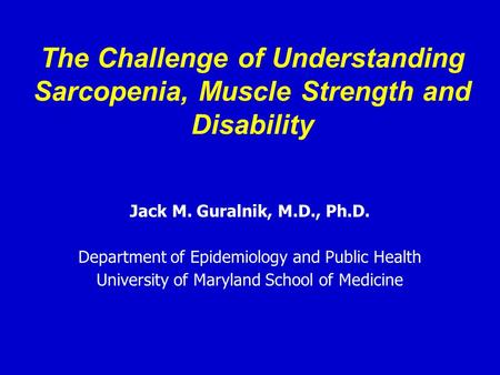 The Challenge of Understanding Sarcopenia, Muscle Strength and Disability Jack M. Guralnik, M.D., Ph.D. Department of Epidemiology and Public Health University.