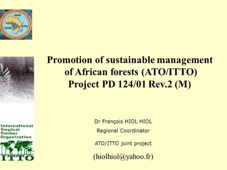 Promotion of sustainable management of African forests (ATO/ITTO) Project PD 124/01 Rev.2 (M) Dr François HIOL HIOL Regional Coordinator ATO/ITTO joint.