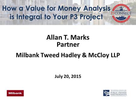 How a Value for Money Analysis is Integral to Your P3 Project Allan T. Marks Partner Milbank Tweed Hadley & McCloy LLP July 20, 2015.