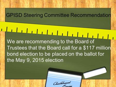 GPISD Steering Committee Recommendation We are recommending to the Board of Trustees that the Board call for a $117 million bond election to be placed.