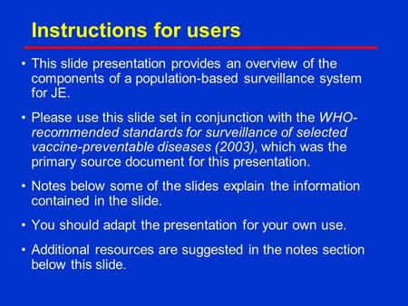 Instructions for users This slide presentation provides an overview of the components of a population-based surveillance system for JE. Please use this.