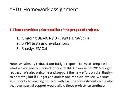 ERD1 Homework assignment 1. Please provide a prioritized list of the proposed projects. 1. Ongoing BEMC R&D (Crystals, W/ScFI) 2. SiPM tests and evaluations.