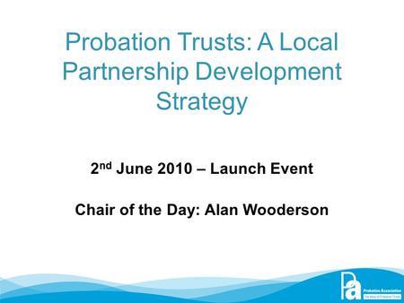 Probation Trusts: A Local Partnership Development Strategy 2 nd June 2010 – Launch Event Chair of the Day: Alan Wooderson.