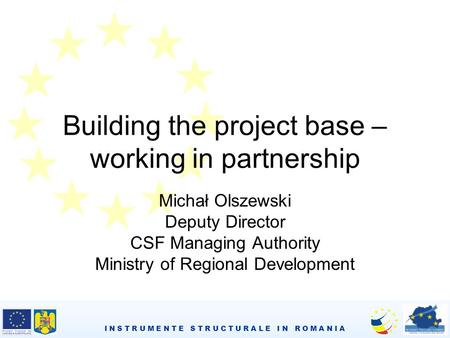 I N S T R U M E N T E S T R U C T U R A L E I N R O M A N I A Building the project base – working in partnership Michał Olszewski Deputy Director CSF Managing.