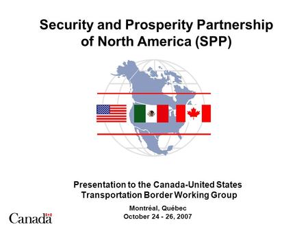 Security and Prosperity Partnership of North America (SPP) Presentation to the Canada-United States Transportation Border Working Group Montréal, Québec.