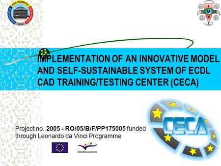 IMPLEMENTATION OF AN INNOVATIVE MODEL AND SELF-SUSTAINABLE SYSTEM OF ECDL CAD TRAINING/TESTING CENTER (CECA) Project no. 2005 - RO/05/B/F/PP175005 funded.