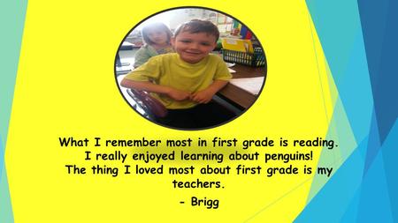 What I remember most in first grade is reading. I really enjoyed learning about penguins! The thing I loved most about first grade is my teachers. - Brigg.