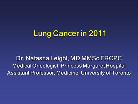Lung Cancer in 2011 Dr. Natasha Leighl, MD MMSc FRCPC Medical Oncologist, Princess Margaret Hospital Assistant Professor, Medicine, University of Toronto.