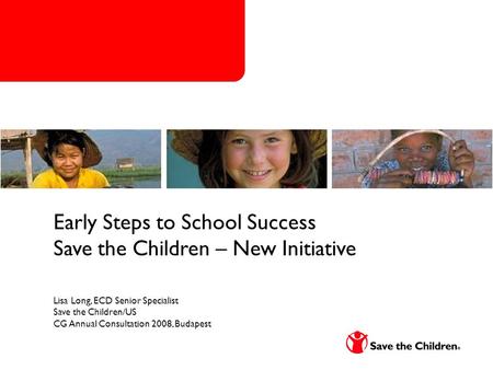Early Steps to School Success Save the Children – New Initiative Lisa Long, ECD Senior Specialist Save the Children/US CG Annual Consultation 2008, Budapest.