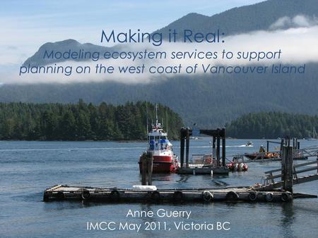 Making it Real: Modeling ecosystem services to support planning on the west coast of Vancouver Island Anne Guerry IMCC May 2011, Victoria BC.