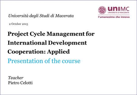 Project Cycle Management for International Development Cooperation: Applied Presentation of the course Teacher Pietro Celotti Università degli Studi di.