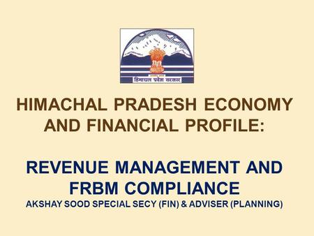 HIMACHAL PRADESH ECONOMY AND FINANCIAL PROFILE: REVENUE MANAGEMENT AND FRBM COMPLIANCE AKSHAY SOOD SPECIAL SECY (FIN) & ADVISER (PLANNING)