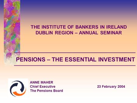 THE INSTITUTE OF BANKERS IN IRELAND DUBLIN REGION – ANNUAL SEMINAR ANNE MAHER Chief Executive23 February 2004 The Pensions Board PENSIONS – THE ESSENTIAL.