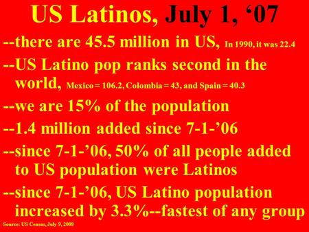 US Latinos, July 1, ‘07 --there are 45.5 million in US, In 1990, it was 22.4 --US Latino pop ranks second in the world, Mexico = 106.2, Colombia = 43,