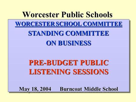 Worcester Public Schools WORCESTER SCHOOL COMMITTEE STANDING COMMITTEE ON BUSINESS PRE-BUDGET PUBLIC LISTENING SESSIONS May 18, 2004Burncoat Middle School.