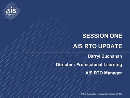 © The Association of Independent Schools of NSW SESSION ONE AIS RTO UPDATE Darryl Buchanan Director : Professional Learning AIS RTO Manager.