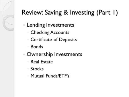 Review: Saving & Investing (Part 1) Lending Investments ◦ Checking Accounts ◦ Certificate of Deposits ◦ Bonds Ownership Investments ◦ Real Estate ◦ Stocks.