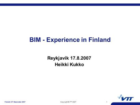 Finnish ICT Barometer 2007Copyright © VTT 20071 BIM - Experience in Finland Reykjavik 17.8.2007 Heikki Kukko.