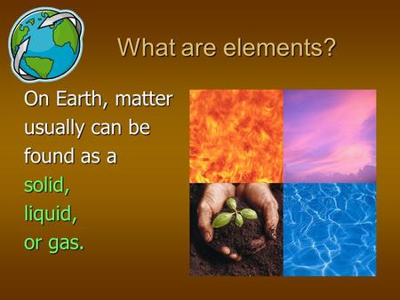 On Earth, matter usually can be found as a solid, liquid, or gas. What are elements?