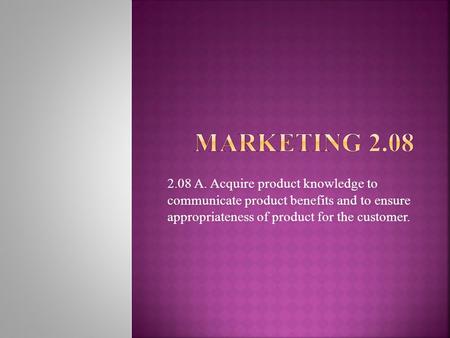 Marketing 2.08 2.08 A. Acquire product knowledge to communicate product benefits and to ensure appropriateness of product for the customer.