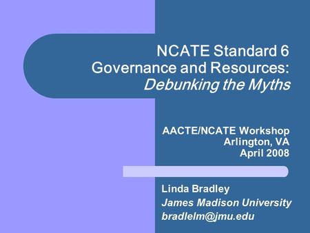 NCATE Standard 6 Governance and Resources: Debunking the Myths AACTE/NCATE Workshop Arlington, VA April 2008 Linda Bradley James Madison University