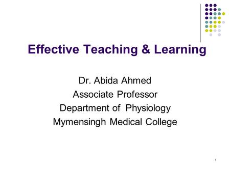 1 Effective Teaching & Learning Dr. Abida Ahmed Associate Professor Department of Physiology Mymensingh Medical College.