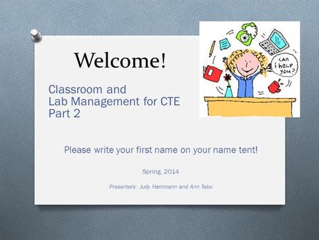 Welcome! Classroom and Lab Management for CTE Part 2 Please write your first name on your name tent! Spring, 2014 Presenters: Judy Hammann and Ann Tebo.