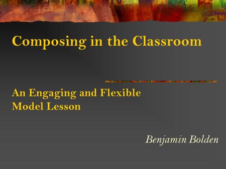 Composing in the Classroom An Engaging and Flexible Model Lesson Benjamin Bolden.