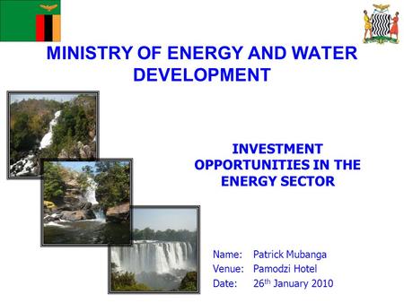 MINISTRY OF ENERGY AND WATER DEVELOPMENT INVESTMENT OPPORTUNITIES IN THE ENERGY SECTOR Name: Patrick Mubanga Venue:Pamodzi Hotel Date:26 th January 2010.