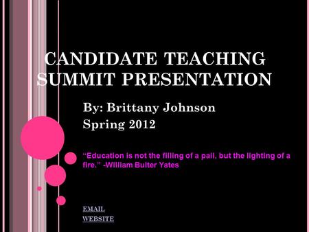 CANDIDATE TEACHING SUMMIT PRESENTATION By: Brittany Johnson Spring 2012 “Education is not the filling of a pail, but the lighting of a fire.” -William.