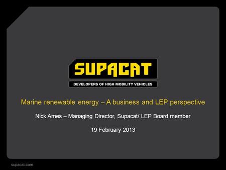 Marine renewable energy – A business and LEP perspective Nick Ames – Managing Director, Supacat/ LEP Board member 19 February 2013.