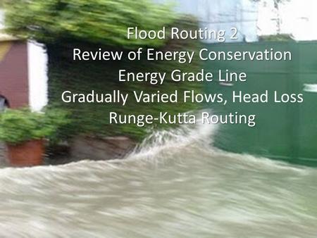 Flood Routing 2 Review of Energy Conservation Energy Grade Line Gradually Varied Flows, Head Loss Runge-Kutta Routing.