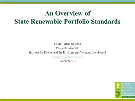 An Overview of State Renewable Portfolio Standards Colin Hagan, JD 2012 Research Associate Institute for Energy and the Environment, Vermont Law School.
