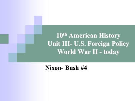 10 th American History Unit III- U.S. Foreign Policy World War II - today Nixon- Bush #4.
