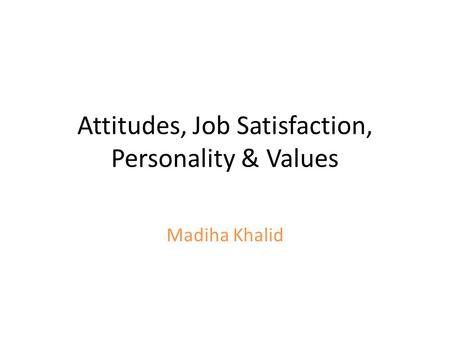 Attitudes, Job Satisfaction, Personality & Values Madiha Khalid.