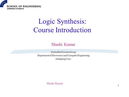 Shashi Kumar 1 Logic Synthesis: Course Introduction Shashi Kumar Embedded System Group Department of Electronics and Computer Engineering Jönköping Univ.