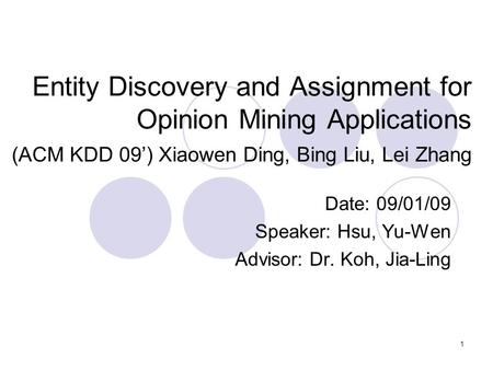 1 Entity Discovery and Assignment for Opinion Mining Applications (ACM KDD 09’) Xiaowen Ding, Bing Liu, Lei Zhang Date: 09/01/09 Speaker: Hsu, Yu-Wen Advisor: