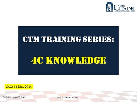 FOR TRAINING USE ONLY Honor – Duty – Respect CTM Training SERIES: 4C Knowledge 1 CAO: 19 May 2014.