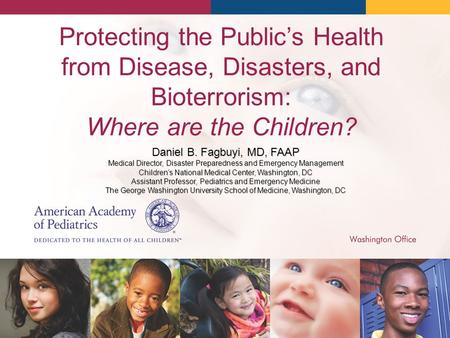 Protecting the Public’s Health from Disease, Disasters, and Bioterrorism: Where are the Children? Daniel B. Fagbuyi, MD, FAAP Medical Director, Disaster.