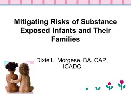 Mitigating Risks of Substance Exposed Infants and Their Families Dixie L. Morgese, BA, CAP, ICADC.