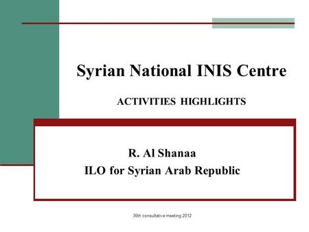 36th consultative meeting 2012 Syrian National INIS Centre ACTIVITIES HIGHLIGHTS R. Al Shanaa ILO for Syrian Arab Republic.