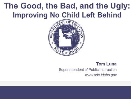 The Good, the Bad, and the Ugly: Improving No Child Left Behind Tom Luna Superintendent of Public Instruction www.sde.idaho.gov.