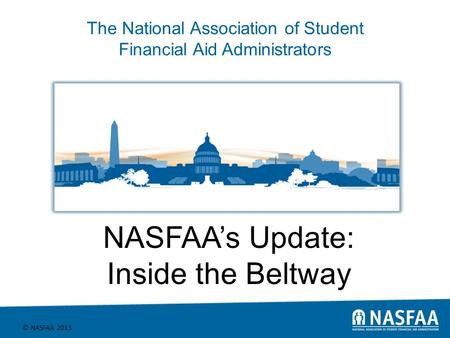 The National Association of Student Financial Aid Administrators © NASFAA 2013 1 NASFAA’s Update: Inside the Beltway.