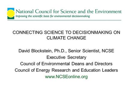 CONNECTING SCIENCE TO DECISIONMAKING ON CLIMATE CHANGE David Blockstein, Ph.D., Senior Scientist, NCSE Executive Secretary Council of Environmental Deans.
