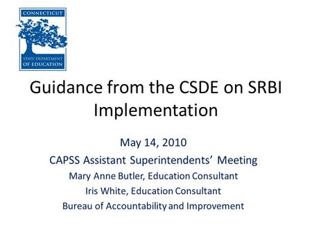 Guidance from the CSDE on SRBI Implementation May 14, 2010 CAPSS Assistant Superintendents’ Meeting Mary Anne Butler, Education Consultant Iris White,
