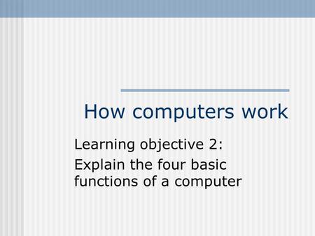 How computers work Learning objective 2: Explain the four basic functions of a computer.